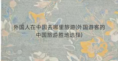 外国人在中国去哪里旅游(外国游客的中国旅游胜地选择)