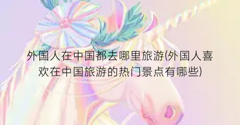 外国人在中国都去哪里旅游(外国人喜欢在中国旅游的热门景点有哪些)
