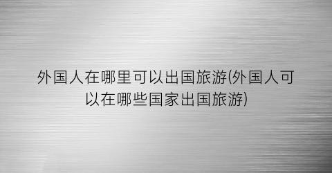外国人在哪里可以出国旅游(外国人可以在哪些国家出国旅游)