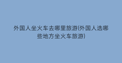外国人坐火车去哪里旅游(外国人选哪些地方坐火车旅游)