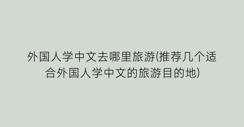 外国人学中文去哪里旅游(推荐几个适合外国人学中文的旅游目的地)