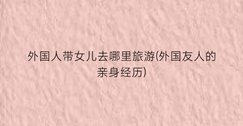 外国人带女儿去哪里旅游(外国友人的亲身经历)