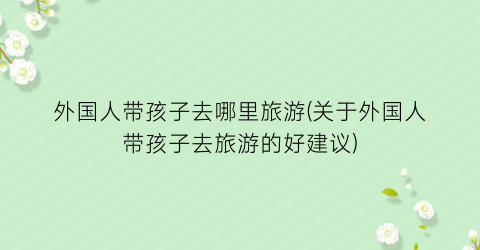 外国人带孩子去哪里旅游(关于外国人带孩子去旅游的好建议)
