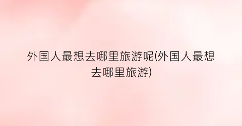 外国人最想去哪里旅游呢(外国人最想去哪里旅游)