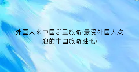 外国人来中国哪里旅游(最受外国人欢迎的中国旅游胜地)