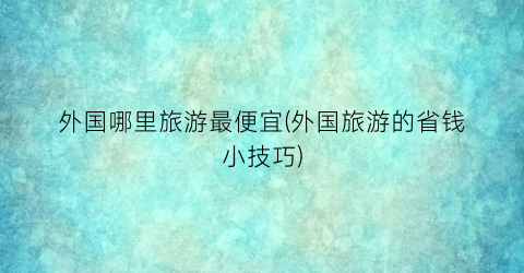 外国哪里旅游最便宜(外国旅游的省钱小技巧)
