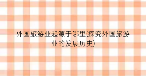 外国旅游业起源于哪里(探究外国旅游业的发展历史)