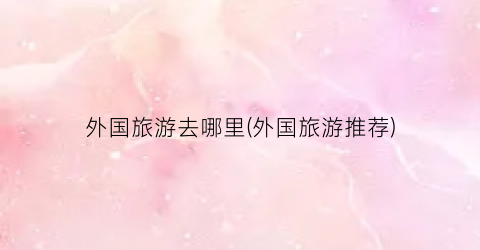 外国旅游去哪里(外国旅游推荐)