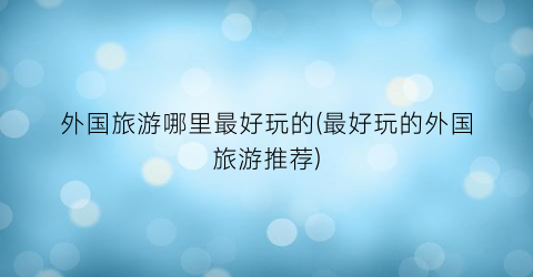 外国旅游哪里最好玩的(最好玩的外国旅游推荐)