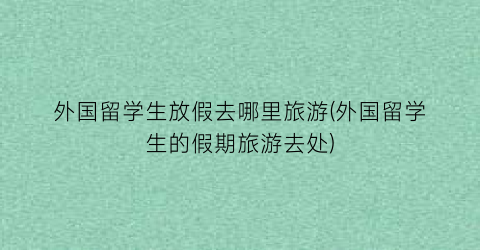 外国留学生放假去哪里旅游(外国留学生的假期旅游去处)