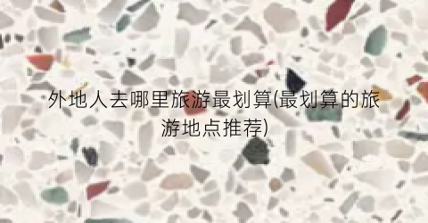 外地人去哪里旅游最划算(最划算的旅游地点推荐)
