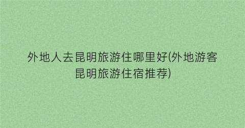 外地人去昆明旅游住哪里好(外地游客昆明旅游住宿推荐)