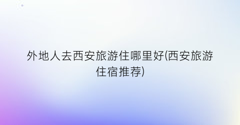 外地人去西安旅游住哪里好(西安旅游住宿推荐)