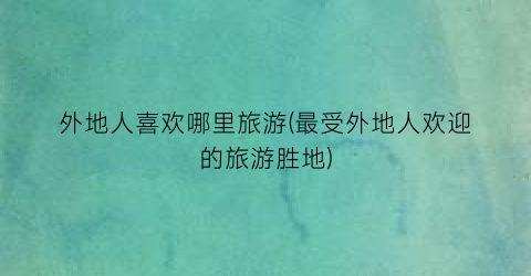 外地人喜欢哪里旅游(最受外地人欢迎的旅游胜地)