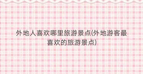 外地人喜欢哪里旅游景点(外地游客最喜欢的旅游景点)