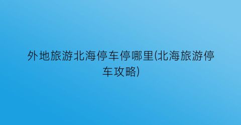 外地旅游北海停车停哪里(北海旅游停车攻略)