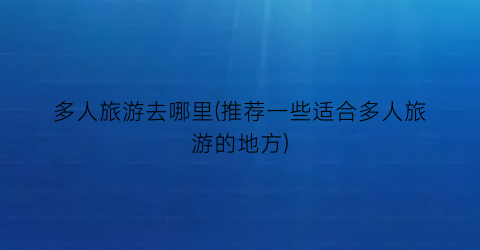 多人旅游去哪里(推荐一些适合多人旅游的地方)