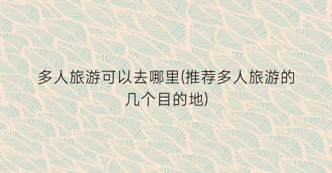 多人旅游可以去哪里(推荐多人旅游的几个目的地)