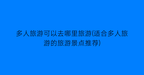 多人旅游可以去哪里旅游(适合多人旅游的旅游景点推荐)