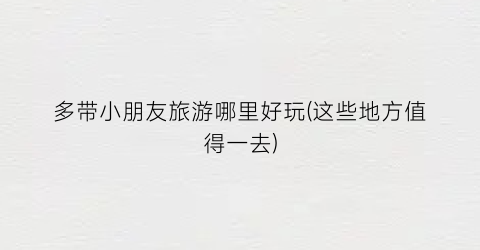 多带小朋友旅游哪里好玩(这些地方值得一去)