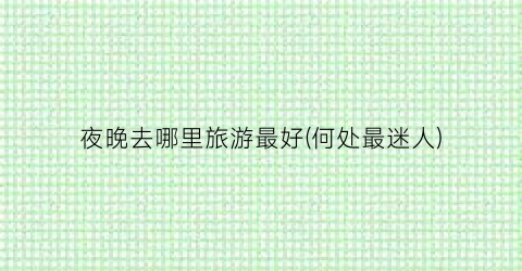 夜晚去哪里旅游最好(何处最迷人)