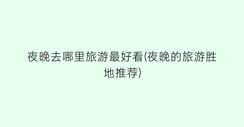 夜晚去哪里旅游最好看(夜晚的旅游胜地推荐)
