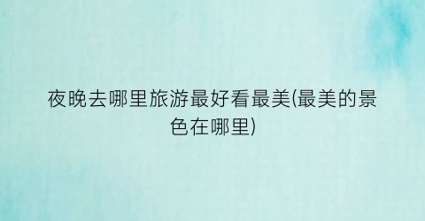 夜晚去哪里旅游最好看最美(最美的景色在哪里)