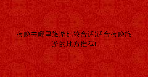 夜晚去哪里旅游比较合适(适合夜晚旅游的地方推荐)