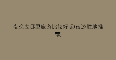 夜晚去哪里旅游比较好呢(夜游胜地推荐)