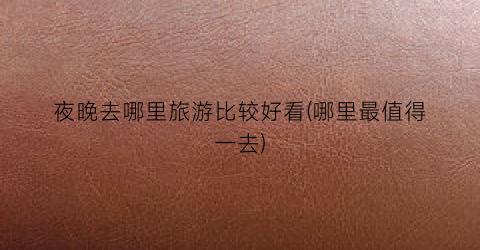 夜晚去哪里旅游比较好看(哪里最值得一去)