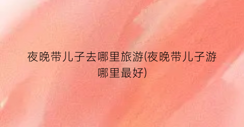 夜晚带儿子去哪里旅游(夜晚带儿子游哪里最好)