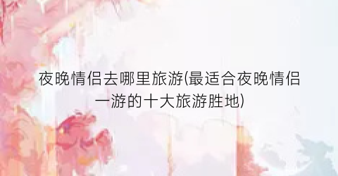 夜晚情侣去哪里旅游(最适合夜晚情侣一游的十大旅游胜地)
