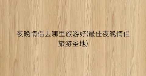 夜晚情侣去哪里旅游好(最佳夜晚情侣旅游圣地)