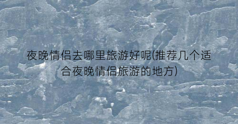 夜晚情侣去哪里旅游好呢(推荐几个适合夜晚情侣旅游的地方)