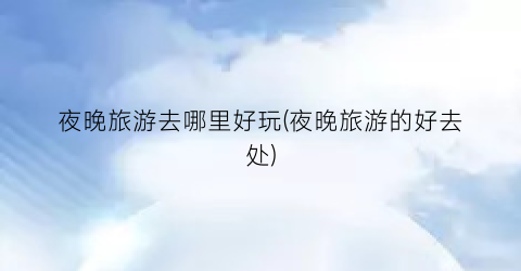 夜晚旅游去哪里好玩(夜晚旅游的好去处)