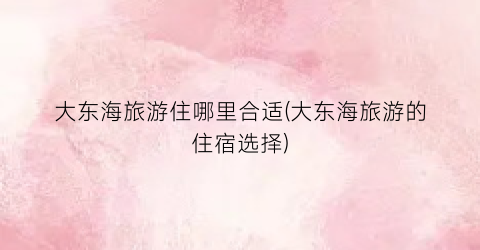 大东海旅游住哪里合适(大东海旅游的住宿选择)
