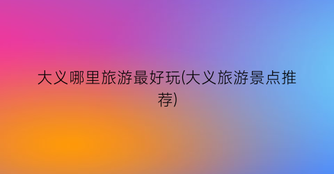 大义哪里旅游最好玩(大义旅游景点推荐)