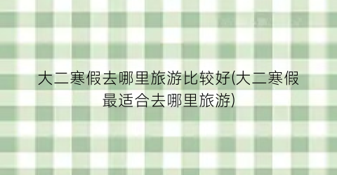 大二寒假去哪里旅游比较好(大二寒假最适合去哪里旅游)