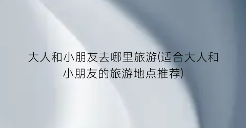 大人和小朋友去哪里旅游(适合大人和小朋友的旅游地点推荐)