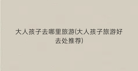 大人孩子去哪里旅游(大人孩子旅游好去处推荐)