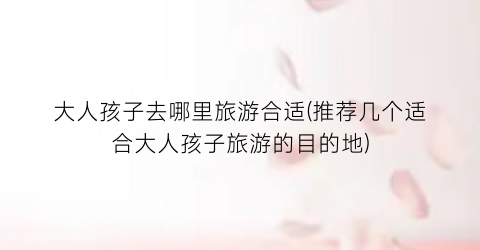 大人孩子去哪里旅游合适(推荐几个适合大人孩子旅游的目的地)