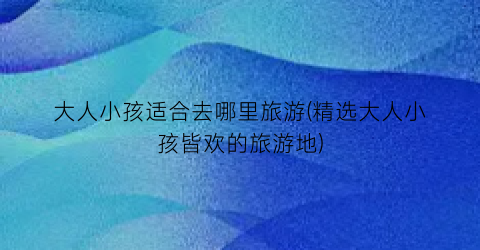 大人小孩适合去哪里旅游(精选大人小孩皆欢的旅游地)
