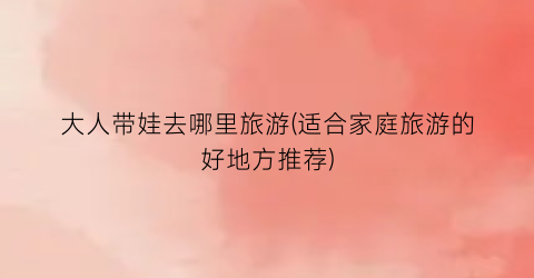 大人带娃去哪里旅游(适合家庭旅游的好地方推荐)