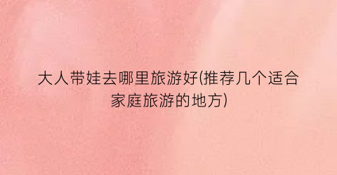大人带娃去哪里旅游好(推荐几个适合家庭旅游的地方)