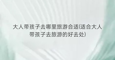 大人带孩子去哪里旅游合适(适合大人带孩子去旅游的好去处)