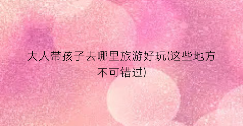 大人带孩子去哪里旅游好玩(这些地方不可错过)