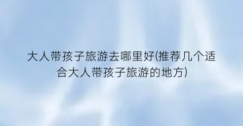 大人带孩子旅游去哪里好(推荐几个适合大人带孩子旅游的地方)