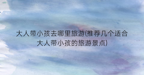 大人带小孩去哪里旅游(推荐几个适合大人带小孩的旅游景点)