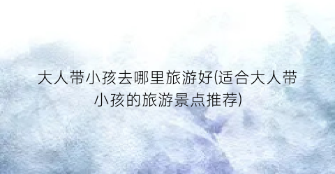 大人带小孩去哪里旅游好(适合大人带小孩的旅游景点推荐)