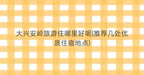 大兴安岭旅游住哪里好呢(推荐几处优质住宿地点)